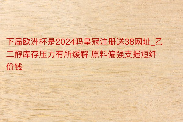 下届欧洲杯是2024吗皇冠注册送38网址_乙二醇库存压力有所缓解 原料偏强支握短纤价钱