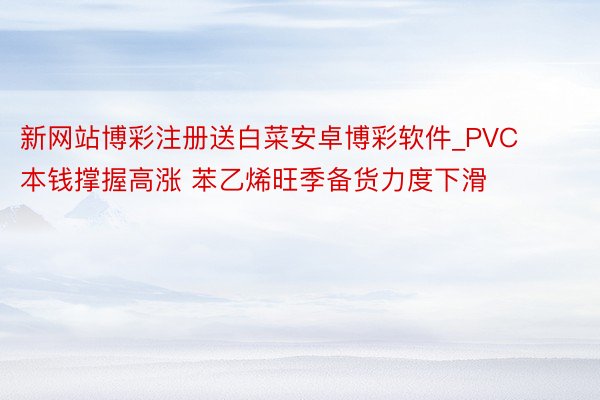 新网站博彩注册送白菜安卓博彩软件_PVC本钱撑握高涨 苯乙烯旺季备货力度下滑