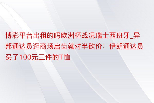 博彩平台出租的吗欧洲杯战况瑞士西班牙_异邦通达员逛商场启齿就对半砍价：伊朗通达员买了100元三件的T恤
