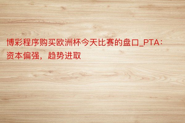 博彩程序购买欧洲杯今天比赛的盘口_PTA：资本偏强，趋势进取