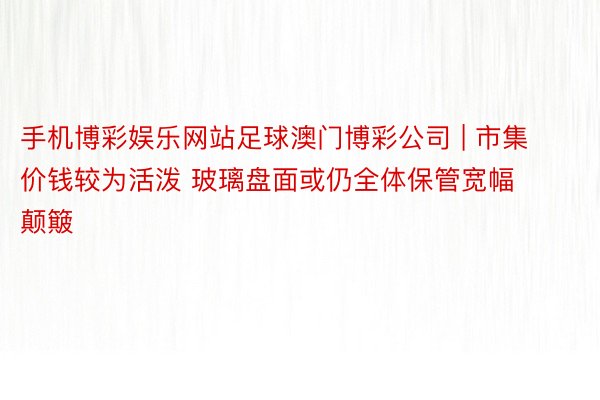 手机博彩娱乐网站足球澳门博彩公司 | 市集价钱较为活泼 玻璃盘面或仍全体保管宽幅颠簸
