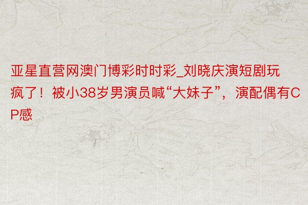 亚星直营网澳门博彩时时彩_刘晓庆演短剧玩疯了！被小38岁男演员喊“大妹子”，演配偶有CP感