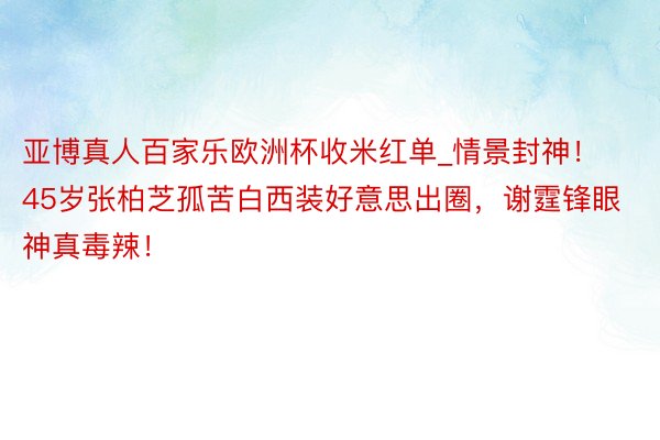 亚博真人百家乐欧洲杯收米红单_情景封神！45岁张柏芝孤苦白西装好意思出圈，谢霆锋眼神真毒辣！