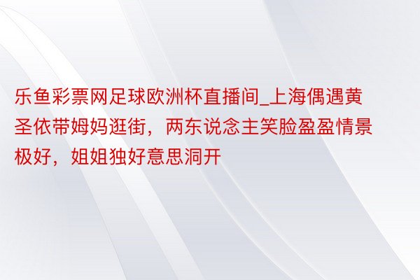 乐鱼彩票网足球欧洲杯直播间_上海偶遇黄圣依带姆妈逛街，两东说念主笑脸盈盈情景极好，姐姐独好意思洞开