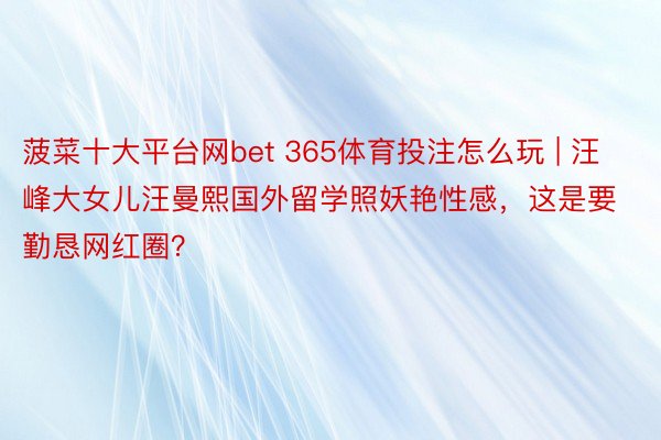 菠菜十大平台网bet 365体育投注怎么玩 | 汪峰大女儿汪曼熙国外留学照妖艳性感，这是要勤恳网红圈？