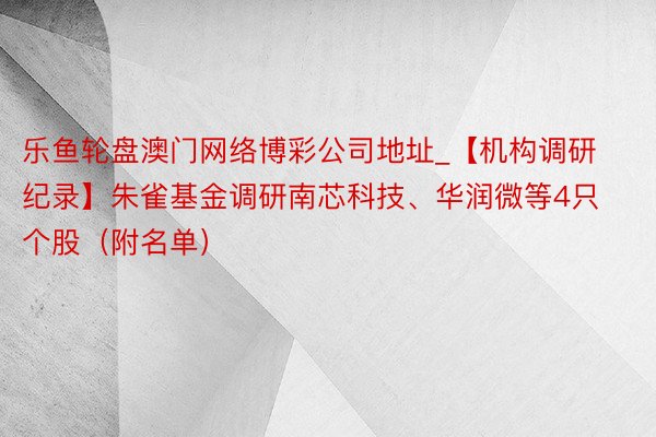 乐鱼轮盘澳门网络博彩公司地址_【机构调研纪录】朱雀基金调研南芯科技、华润微等4只个股（附名单）