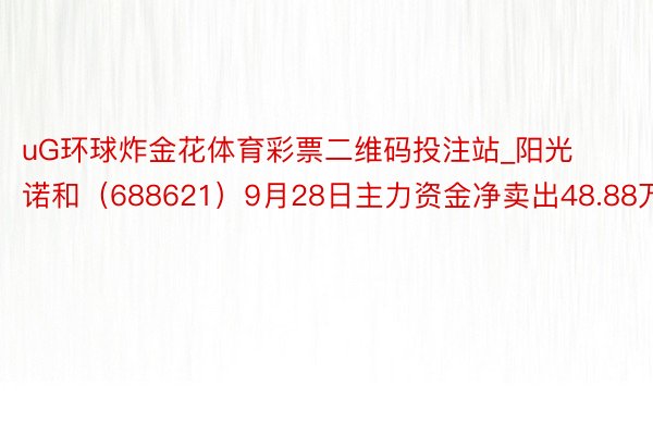 uG环球炸金花体育彩票二维码投注站_阳光诺和（688621）9月28日主力资金净卖出48.88万元