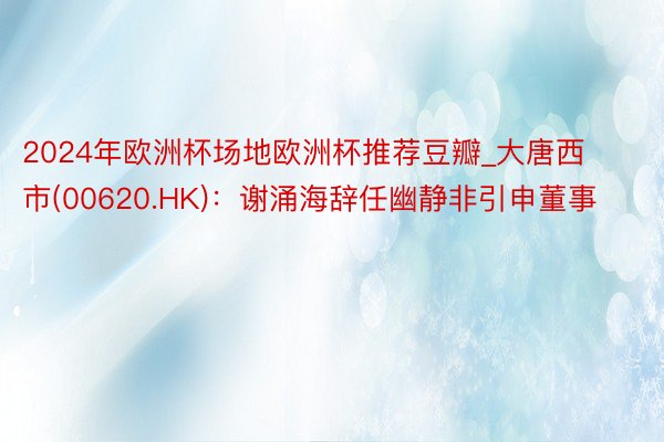 2024年欧洲杯场地欧洲杯推荐豆瓣_大唐西市(00620.HK)：谢涌海辞任幽静非引申董事